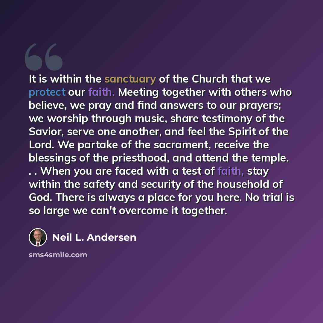 “It is within the sanctuary of the Church that we protect our faith. Meeting together with others who believe, we pray and find answers to our prayers; we worship through music, share testimony of the Savior, serve one another, and feel the Spirit of the Lord. We partake of the sacrament, receive…” quote by Neil L. Andersen