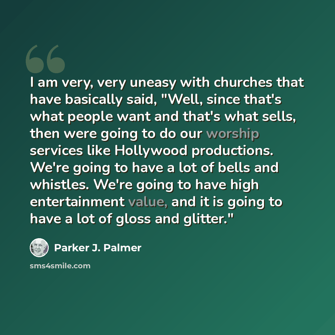 “I am very, very uneasy with churches that have basically said, "Well, since that's what people want and that's what sells, then were going to do our worship services like Hollywood productions. We're going to have a lot of bells and whistles. We're going to have high entertainment value, and it is…” quote by Parker J. Palmer