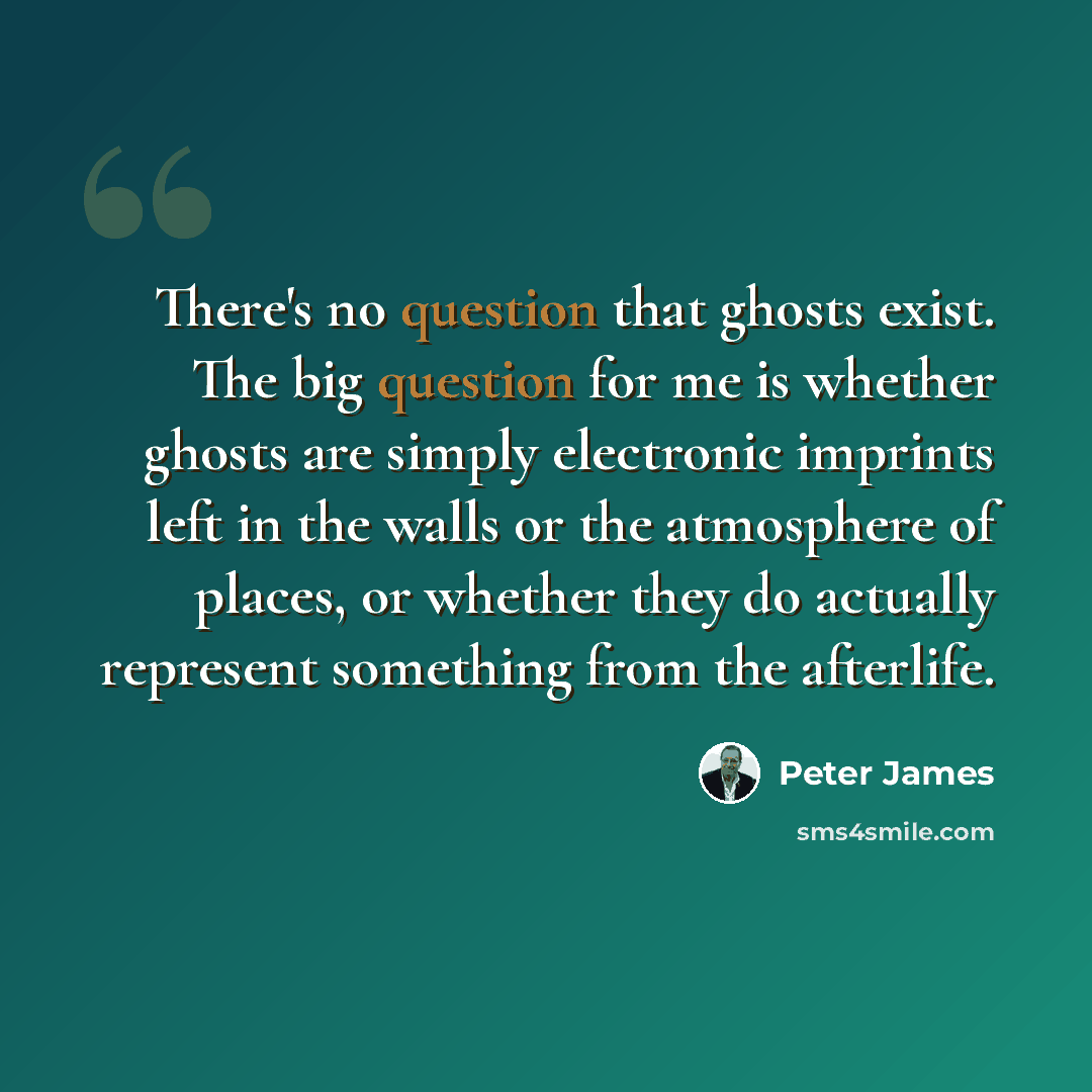 “There's no question that ghosts exist. The big question for me is whether ghosts are simply electronic imprints left in the walls or the atmosphere of places, or whether they do actually represent something from the afterlife.” quote by Peter James