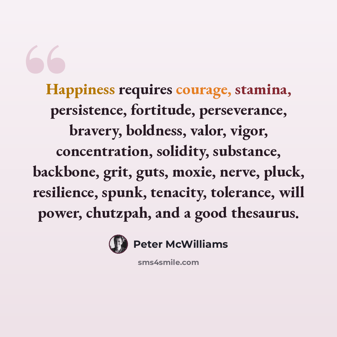 “Happiness requires courage, stamina, persistence, fortitude, perseverance, bravery, boldness, valor, vigor, concentration, solidity, substance, backbone, grit, guts, moxie, nerve, pluck, resilience, spunk, tenacity, tolerance, will power, chutzpah, and a good thesaurus.” quote by Peter McWilliams