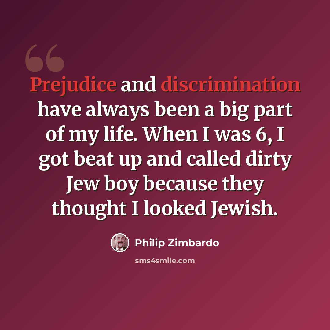 “Prejudice and discrimination have always been a big part of my life. When I was 6, I got beat up and called dirty Jew boy because they thought I looked Jewish.” quote by Philip Zimbardo