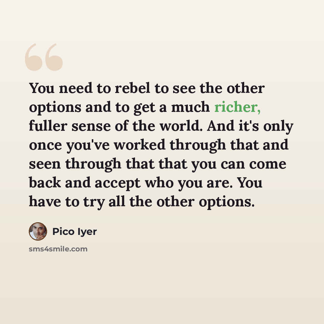 “You need to rebel to see the other options and to get a much richer, fuller sense of the world. And it's only once you've worked through that and seen through that that you can come back and accept who you are. You have to try all the other options.” quote by Pico Iyer