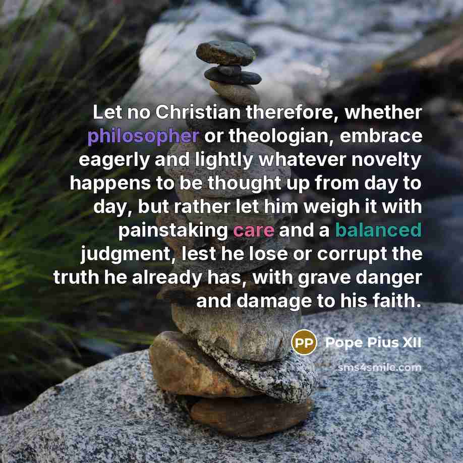 “Let no Christian therefore, whether philosopher or theologian, embrace eagerly and lightly whatever novelty happens to be thought up from day to day, but rather let him weigh it with painstaking care and a balanced judgment, lest he lose or corrupt the truth he already has, with grave danger and…” quote by Pope Pius XII