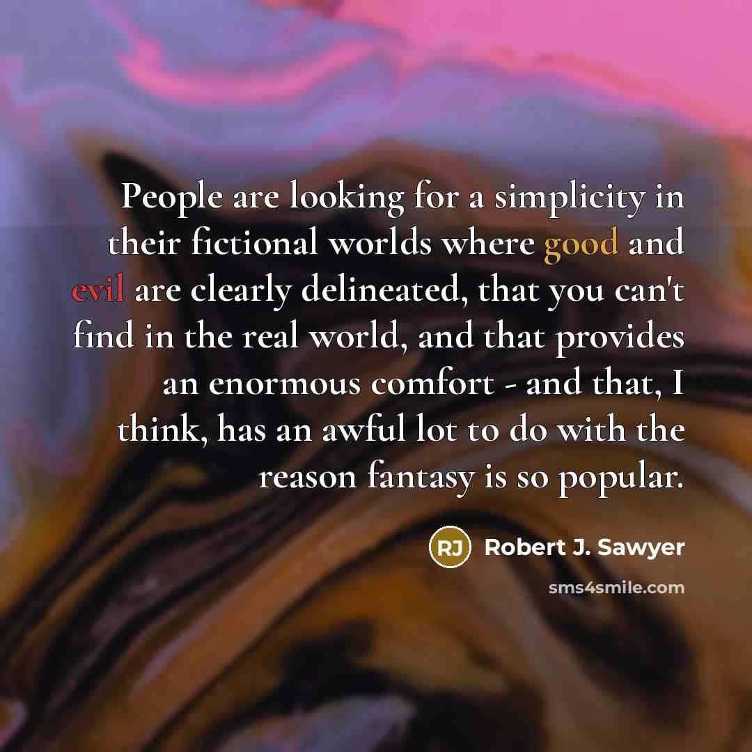 “People are looking for a simplicity in their fictional worlds where good and evil are clearly delineated, that you can't find in the real world, and that provides an enormous comfort - and that, I think, has an awful lot to do with the reason fantasy is so popular.” quote by Robert J. Sawyer