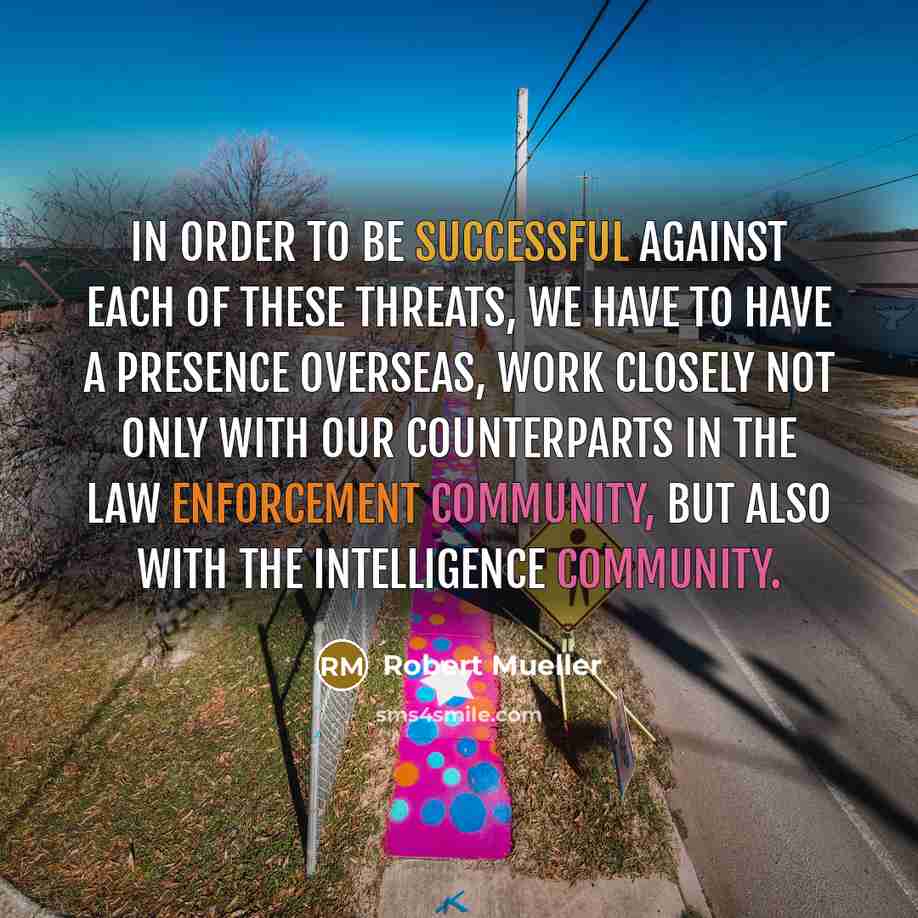“In order to be successful against each of these threats, we have to have a presence overseas, work closely not only with our counterparts in the law enforcement community, but also with the intelligence community.” quote by Robert Mueller