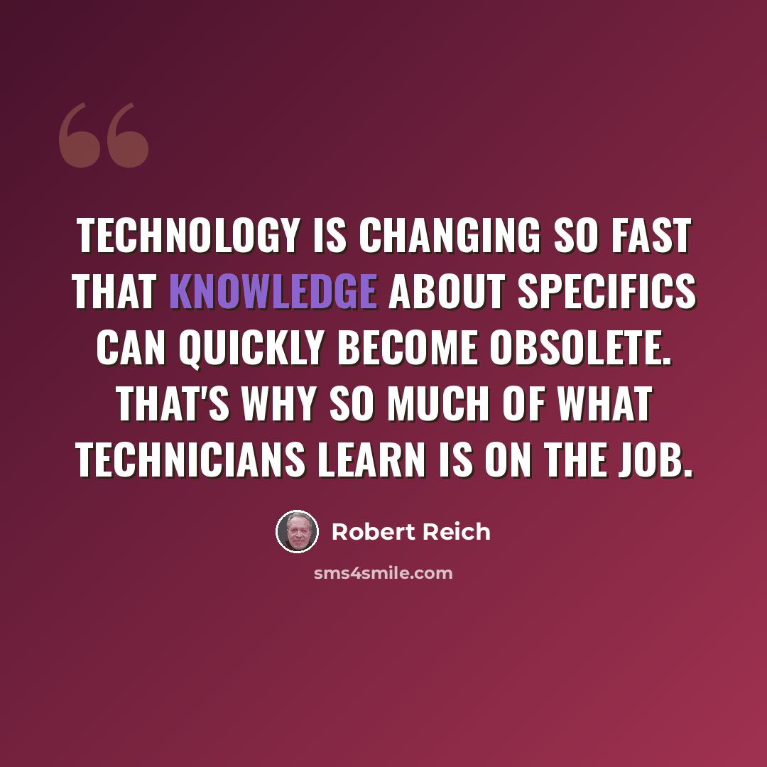 “Technology is changing so fast that knowledge about specifics can quickly become obsolete. That's why so much of what technicians learn is on the job.” quote by Robert Reich