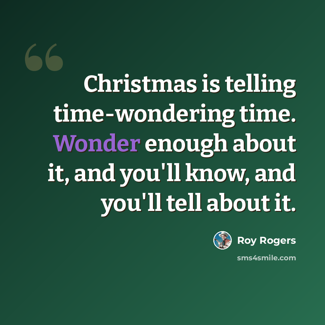 “Christmas is telling time-wondering time. Wonder enough about it, and you'll know, and you'll tell about it.” quote by Roy Rogers