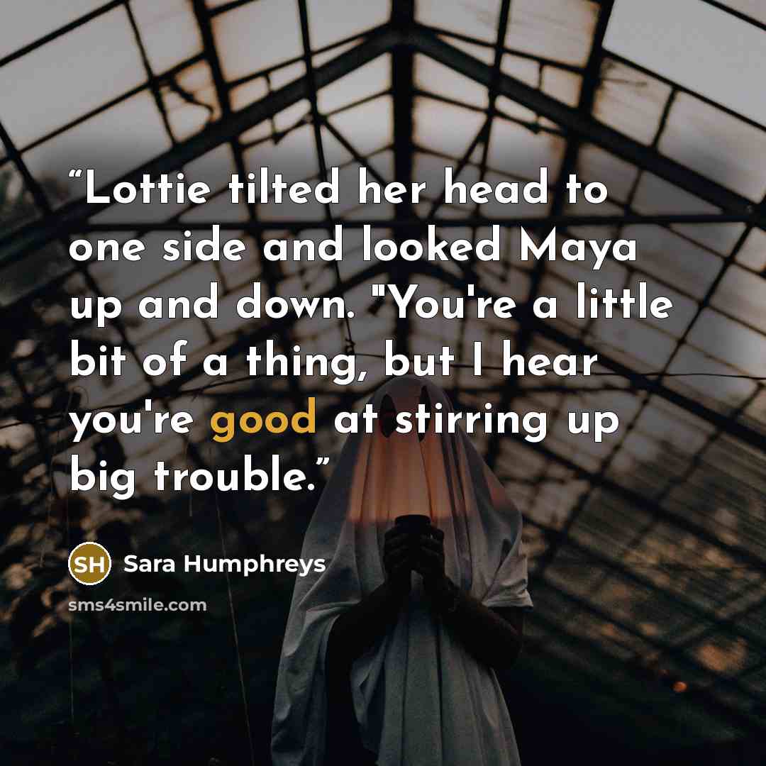 “Lottie tilted her head to one side and looked Maya up and down. "You're a little bit of a thing, but I hear you're good at stirring up big trouble.” quote by Sara Humphreys