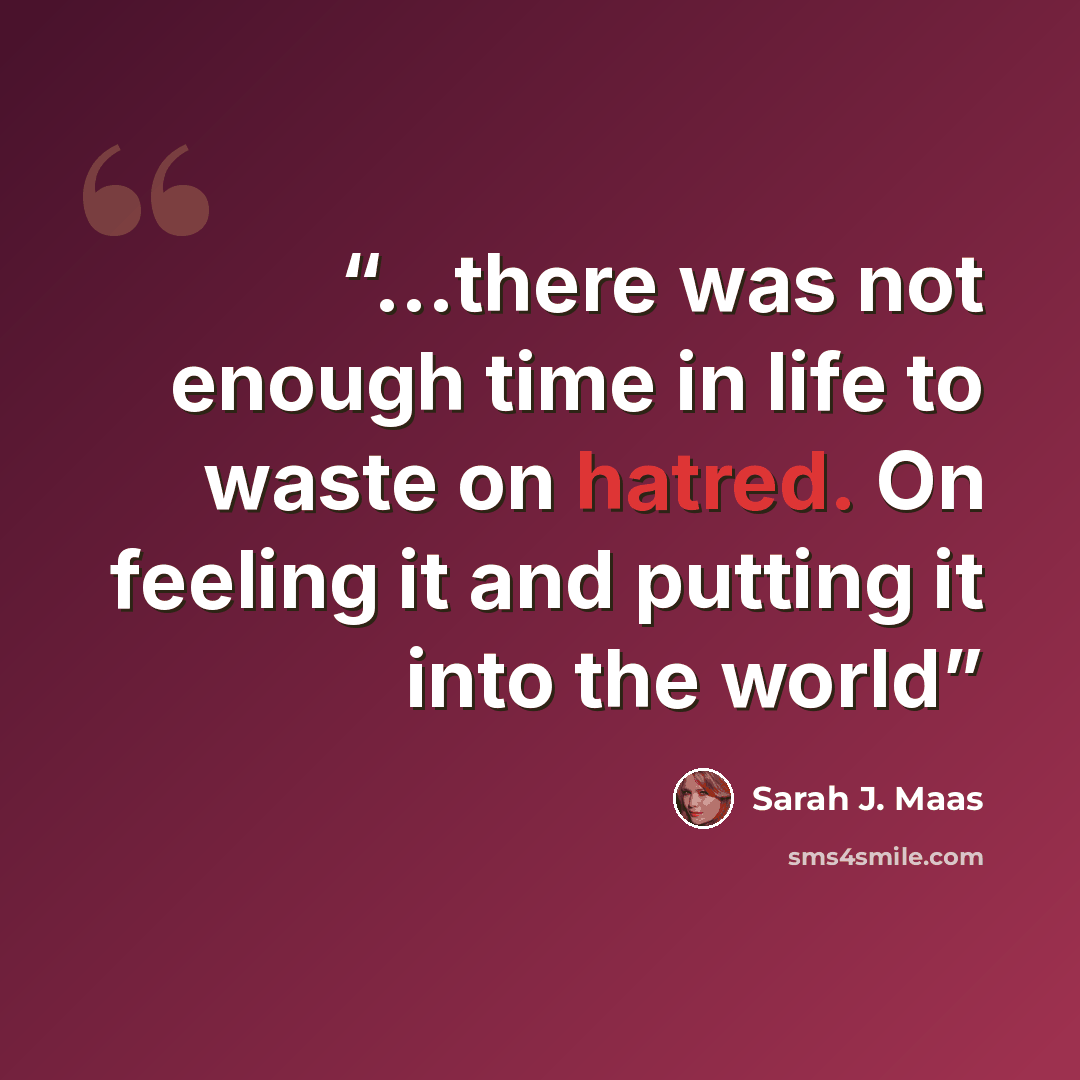 “...there was not enough time in life to waste on hatred. On feeling it and putting it into the world” quote by Sarah J. Maas