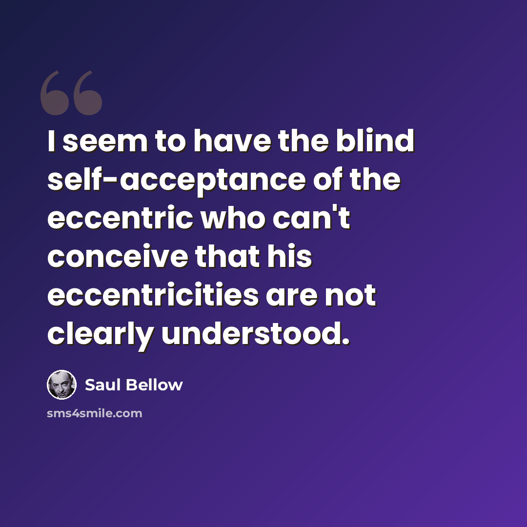 “I seem to have the blind self-acceptance of the eccentric who can't conceive that his eccentricities are not clearly understood.” quote by Saul Bellow