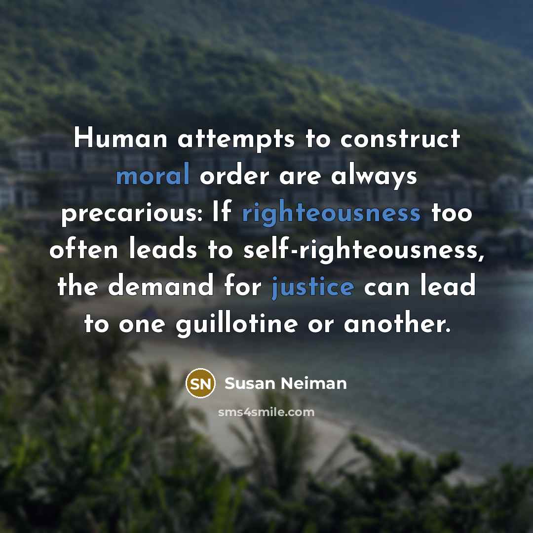 “Human attempts to construct moral order are always precarious: If righteousness too often leads to self-righteousness, the demand for justice can lead to one guillotine or another.” quote by Susan Neiman