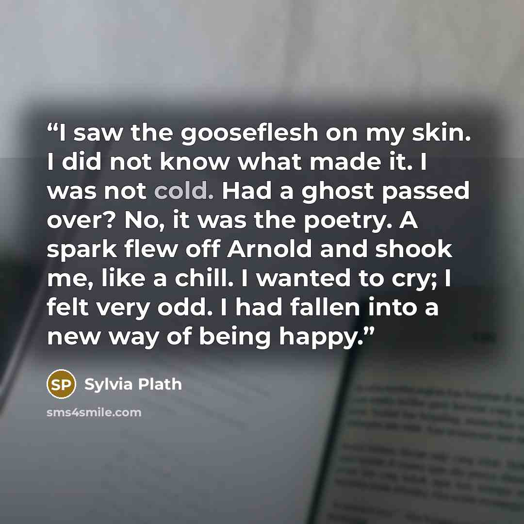 “I saw the gooseflesh on my skin. I did not know what made it. I was not cold. Had a ghost passed over? No, it was the poetry. A spark flew off Arnold and shook me, like a chill. I wanted to cry; I felt very odd. I had fallen into a new way of being happy.” quote by Sylvia Plath