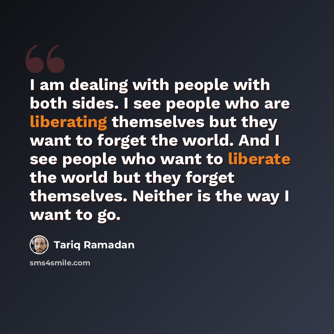 “I am dealing with people with both sides. I see people who are liberating themselves but they want to forget the world. And I see people who want to liberate the world but they forget themselves. Neither is the way I want to go.” quote by Tariq Ramadan