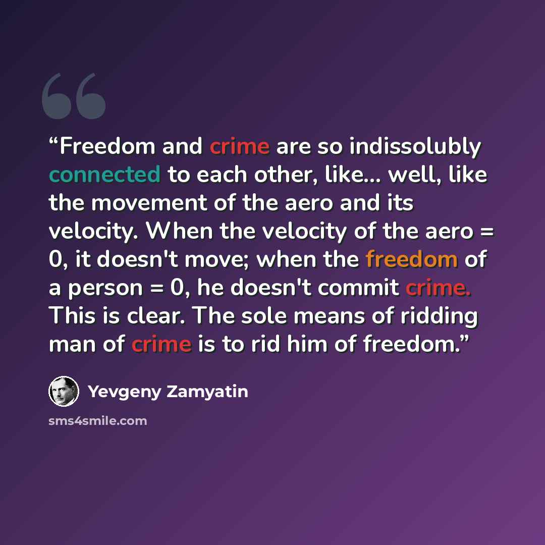 “Freedom and crime are so indissolubly connected to each other, like... well, like the movement of the aero and its velocity. When the velocity of the aero = 0, it doesn't move; when the freedom of a person = 0, he doesn't commit crime. This is clear. The sole means of ridding man of crime is to…” quote by Yevgeny Zamyatin
