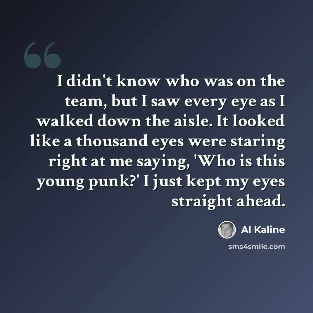 “I didn't know who was on the team, but I saw every eye as I walked down the aisle. It looked like a thousand eyes were staring right at me saying, 'Who is this young punk?' I just kept my eyes straight ahead.” quote by Al Kaline