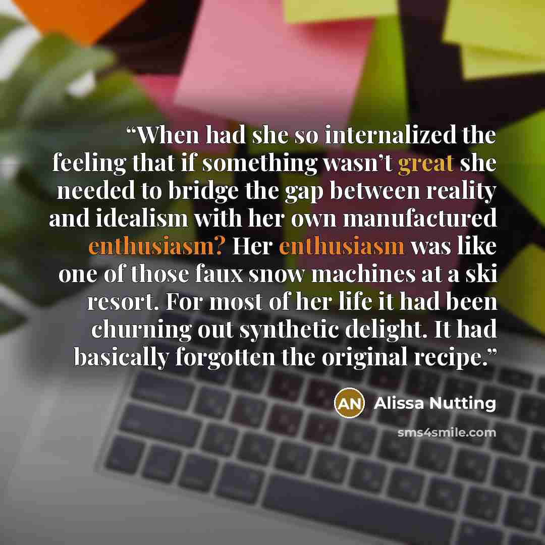 “When had she so internalized the feeling that if something wasn’t great she needed to bridge the gap between reality and idealism with her own manufactured enthusiasm? Her enthusiasm was like one of those faux snow machines at a ski resort. For most of her life it had been churning out synthetic…” quote by Alissa Nutting