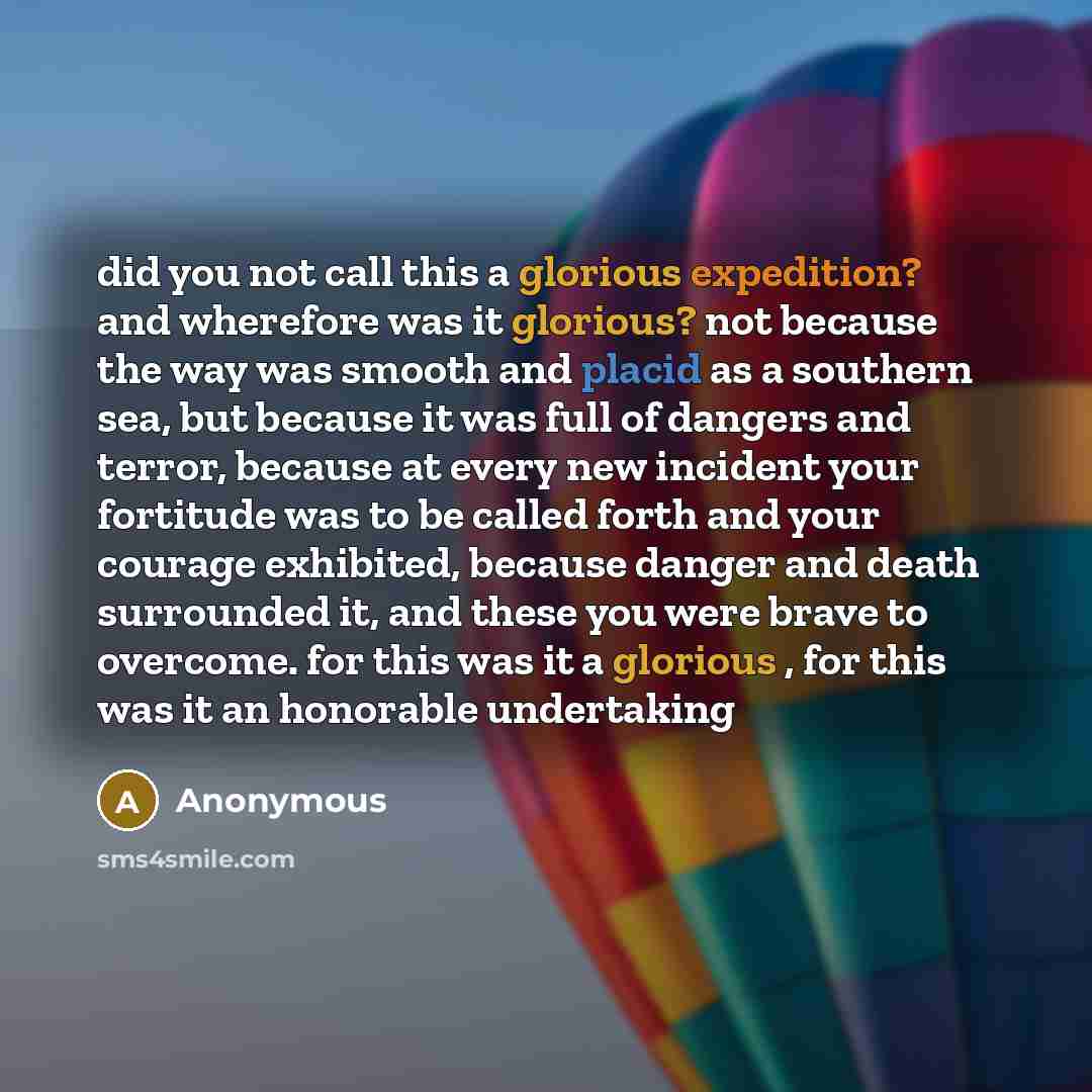 “did you not call this a glorious expedition? and wherefore was it glorious? not because the way was smooth and placid as a southern sea, but because it was full of dangers and terror, because at every new incident your fortitude was to be called forth and your courage exhibited, because danger and…” quote by Anonymous