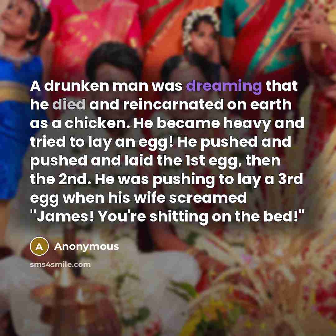 “A drunken man was dreaming that he died and reincarnated on earth as a chicken. He became heavy and tried to lay an egg! He pushed and pushed and laid the 1st egg, then the 2nd. He was pushing to lay a 3rd egg when his wife screamed ''James! You're shitting on the bed!"” quote by Anonymous