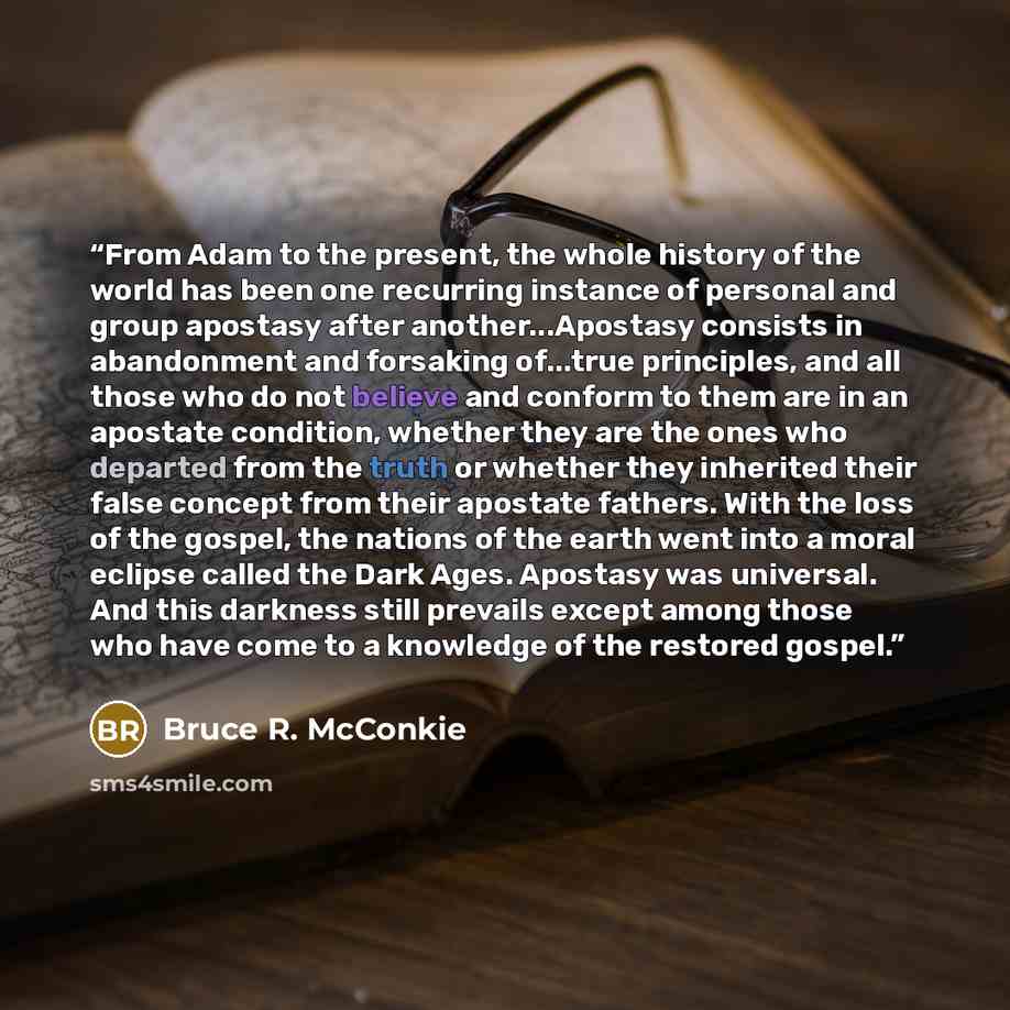 “From Adam to the present, the whole history of the world has been one recurring instance of personal and group apostasy after another...Apostasy consists in abandonment and forsaking of...true principles, and all those who do not believe and conform to them are in an apostate condition, whether…” quote by Bruce R. McConkie