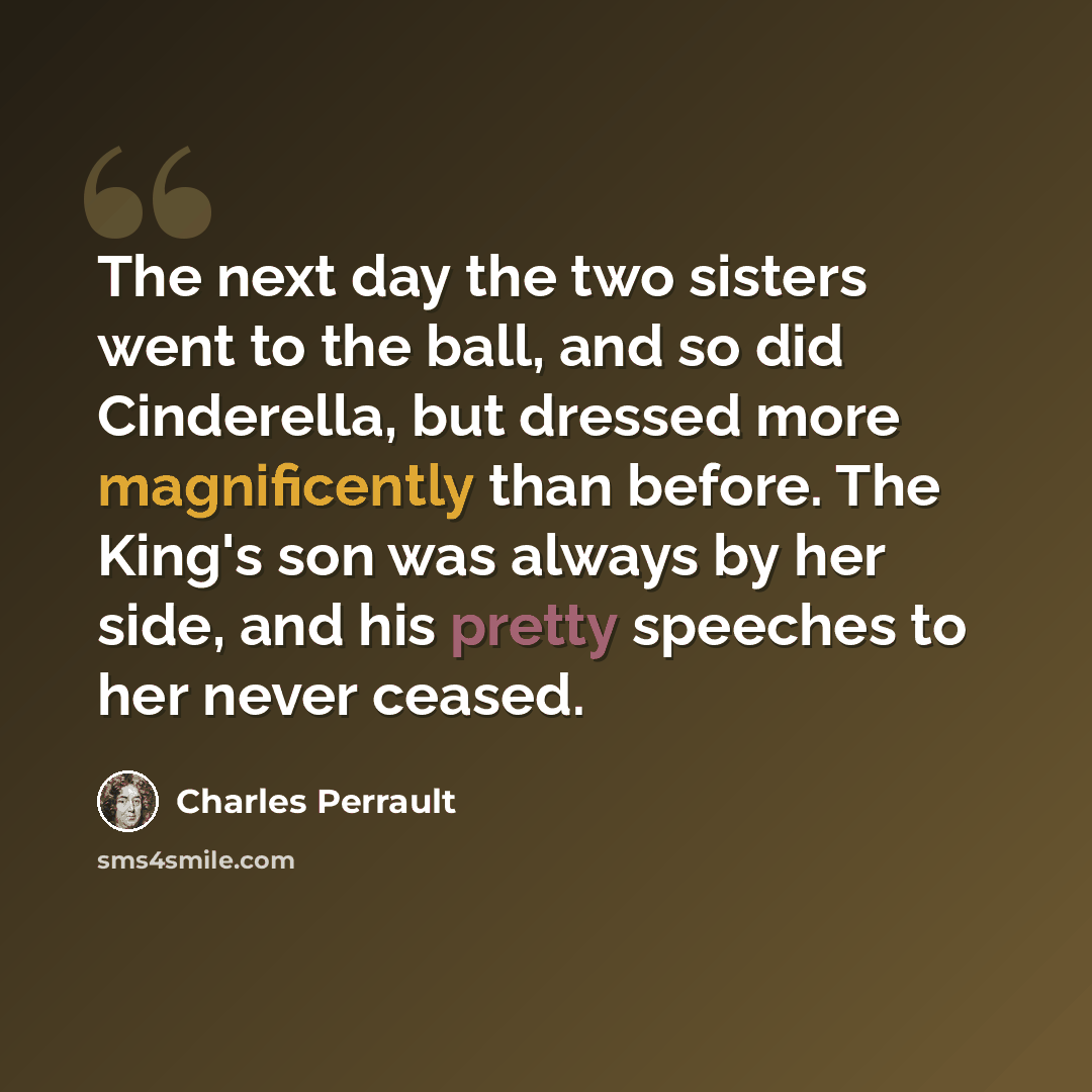 “The next day the two sisters went to the ball, and so did Cinderella, but dressed more magnificently than before. The King's son was always by her side, and his pretty speeches to her never ceased.” quote by Charles Perrault