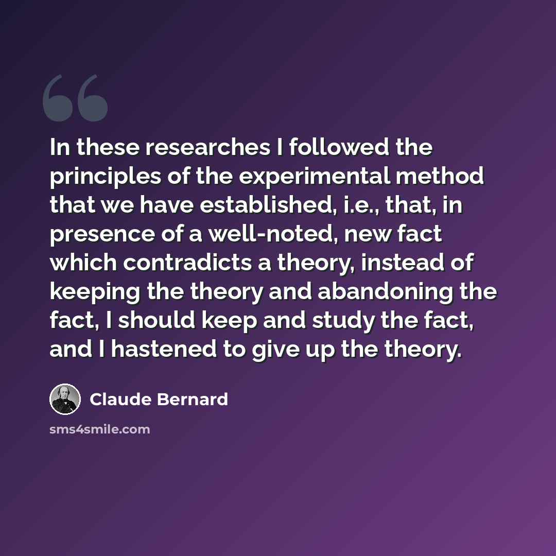 “In these researches I followed the principles of the experimental method that we have established, i.e., that, in presence of a well-noted, new fact which contradicts a theory, instead of keeping the theory and abandoning the fact, I should keep and study the fact, and I hastened to give up the…” quote by Claude Bernard
