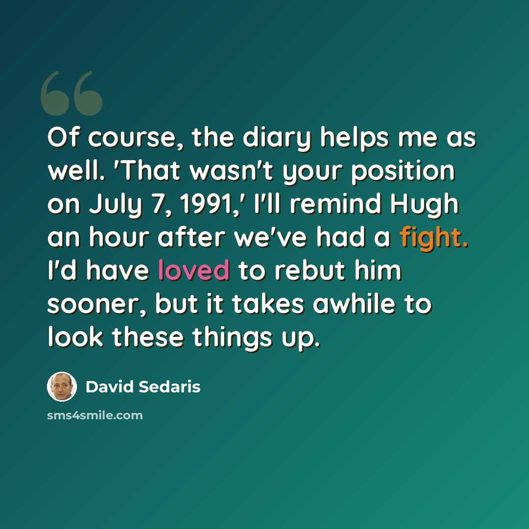 “Of course, the diary helps me as well. 'That wasn't your position on July 7, 1991,' I'll remind Hugh an hour after we've had a fight. I'd have loved to rebut him sooner, but it takes awhile to look these things up.” quote by David Sedaris