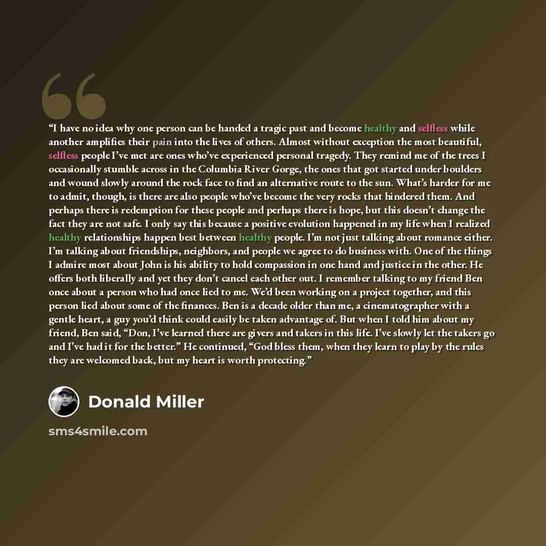 “I have no idea why one person can be handed a tragic past and become healthy and selfless while another amplifies their pain into the lives of others. Almost without exception the most beautiful, selfless people I’ve met are ones who’ve experienced personal tragedy. They remind me of the trees I…” quote by Donald Miller