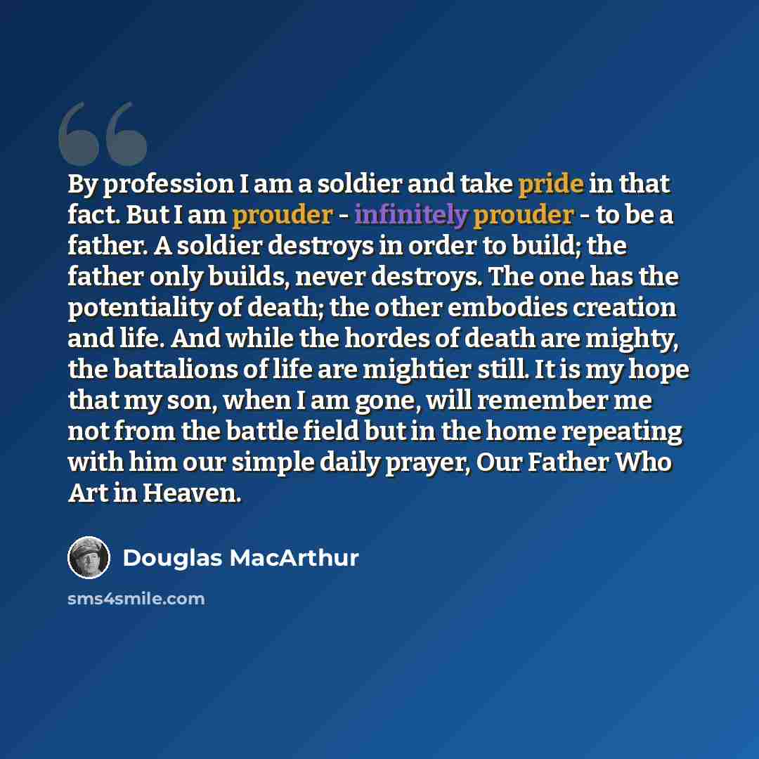 “By profession I am a soldier and take pride in that fact. But I am prouder - infinitely prouder - to be a father. A soldier destroys in order to build; the father only builds, never destroys. The one has the potentiality of death; the other embodies creation and life. And while the hordes of death…” quote by Douglas MacArthur