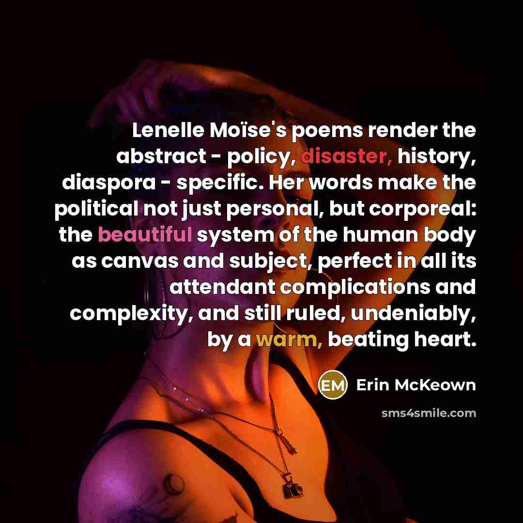 “Lenelle Moïse's poems render the abstract - policy, disaster, history, diaspora - specific. Her words make the political not just personal, but corporeal: the beautiful system of the human body as canvas and subject, perfect in all its attendant complications and complexity, and still ruled…” quote by Erin McKeown