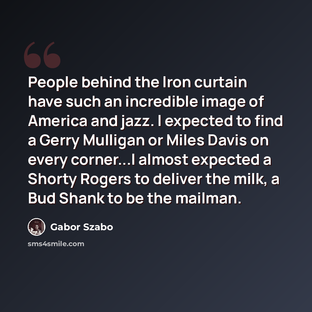 “People behind the Iron curtain have such an incredible image of America and jazz. I expected to find a Gerry Mulligan or Miles Davis on every corner...I almost expected a Shorty Rogers to deliver the milk, a Bud Shank to be the mailman.” quote by Gabor Szabo