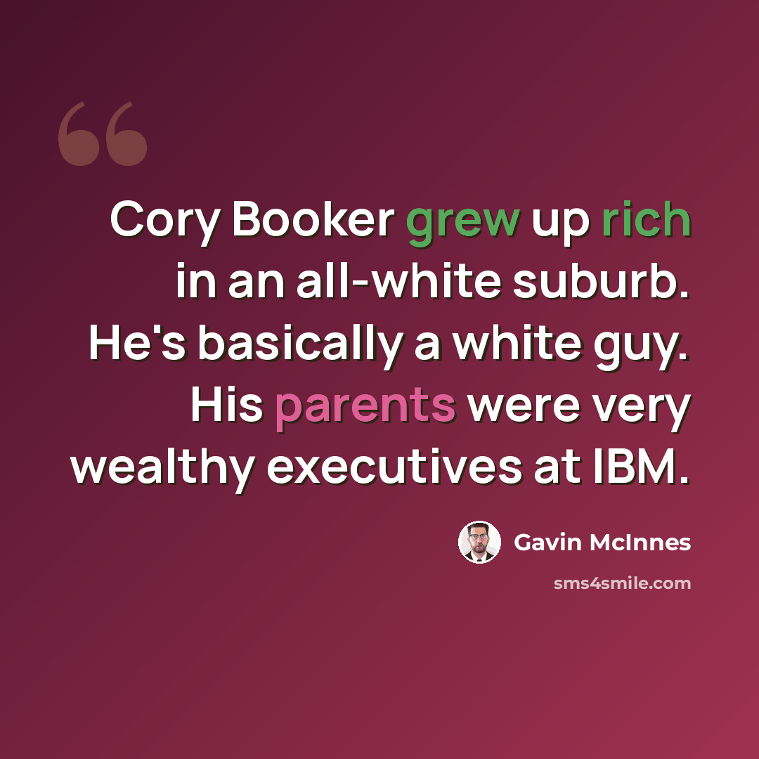 “Cory Booker grew up rich in an all-white suburb. He's basically a white guy. His parents were very wealthy executives at IBM.” quote by Gavin McInnes