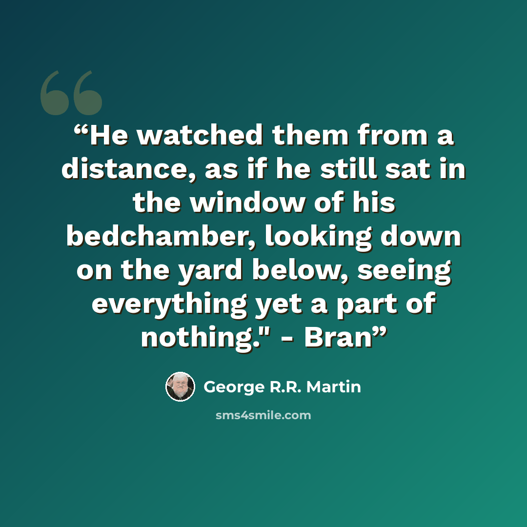 “He watched them from a distance, as if he still sat in the window of his bedchamber, looking down on the yard below, seeing everything yet a part of nothing." - Bran” quote by George R.R. Martin