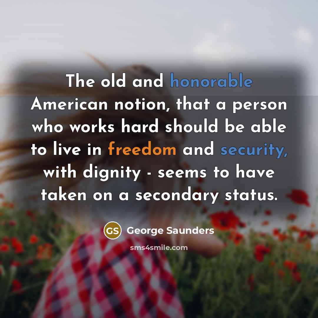 “The old and honorable American notion, that a person who works hard should be able to live in freedom and security, with dignity - seems to have taken on a secondary status.” quote by George Saunders