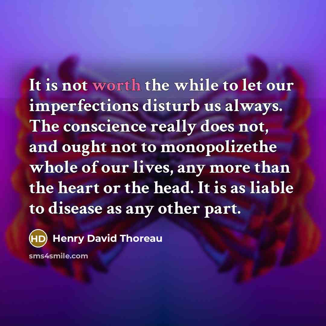 “It is not worth the while to let our imperfections disturb us always. The conscience really does not, and ought not to monopolizethe whole of our lives, any more than the heart or the head. It is as liable to disease as any other part.” quote by Henry David Thoreau