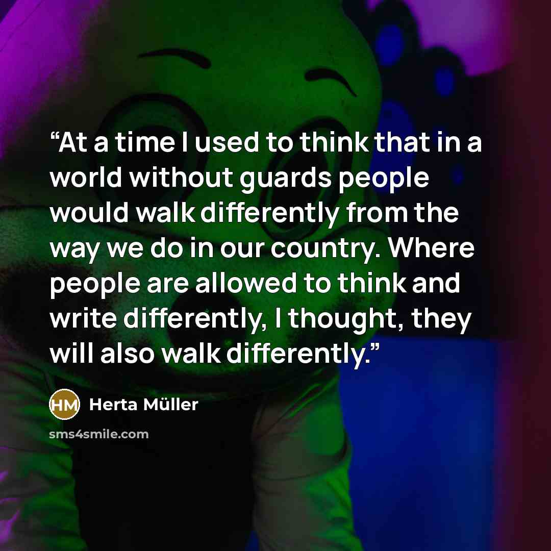 “At a time I used to think that in a world without guards people would walk differently from the way we do in our country. Where people are allowed to think and write differently, I thought, they will also walk differently.” quote by Herta Müller
