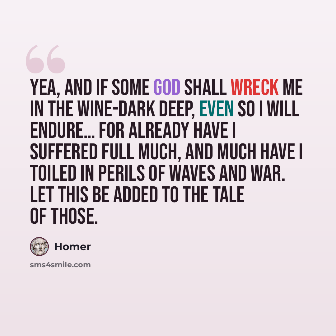 “Yea, and if some god shall wreck me in the wine-dark deep, even so I will endure… For already have I suffered full much, and much have I toiled in perils of waves and war. Let this be added to the tale of those.” quote by Homer