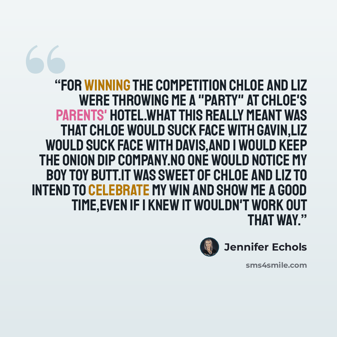 “For winning the competition Chloe and Liz were throwing me a "party" at Chloe's parents' hotel.What this really meant was that Chloe would suck face with Gavin,Liz would suck face with Davis,and I would keep the onion dip company.No one would notice my BOY TOY butt.It was sweet of Chloe and Liz to…” quote by Jennifer Echols
