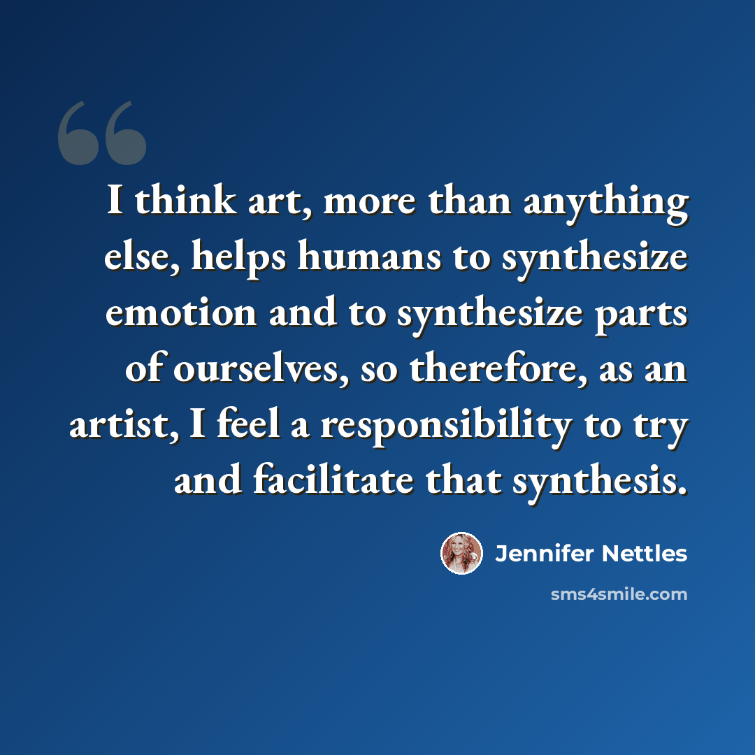 “I think art, more than anything else, helps humans to synthesize emotion and to synthesize parts of ourselves, so therefore, as an artist, I feel a responsibility to try and facilitate that synthesis.” quote by Jennifer Nettles