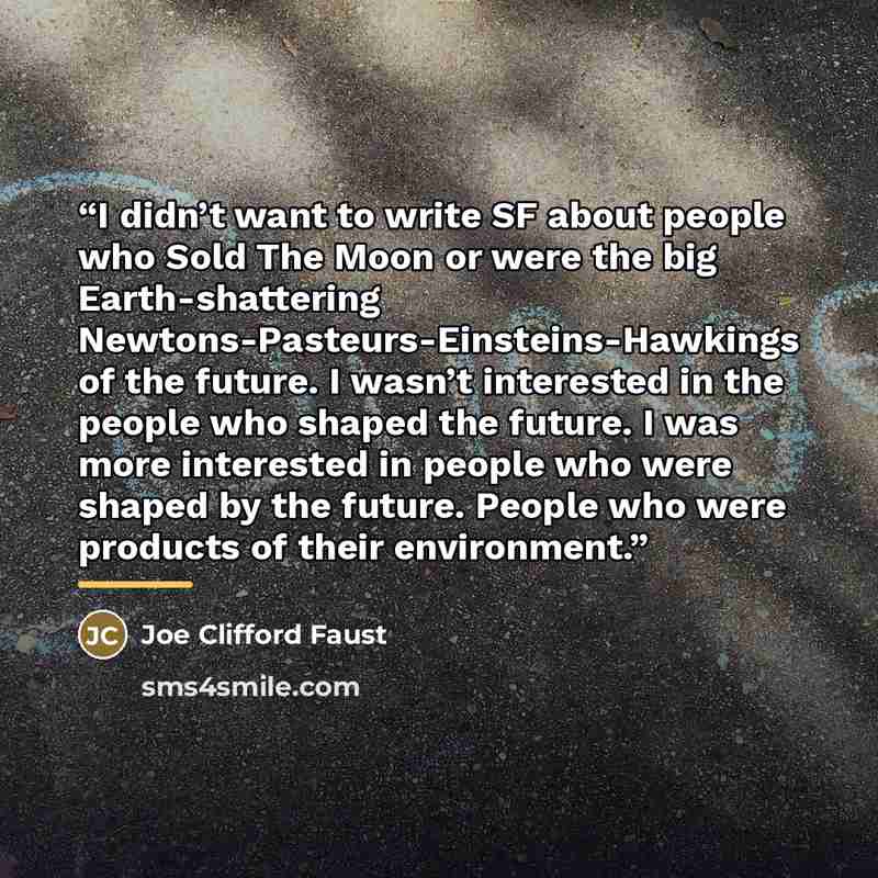 “I didn’t want to write SF about people who Sold The Moon or were the big Earth-shattering Newtons-Pasteurs-Einsteins-Hawkings of the future. I wasn’t interested in the people who shaped the future. I was more interested in people who were shaped by the future. People who were products of their…” quote by Joe Clifford Faust