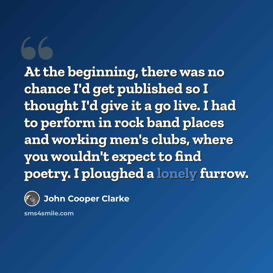 “At the beginning, there was no chance I'd get published so I thought I'd give it a go live. I had to perform in rock band places and working men's clubs, where you wouldn't expect to find poetry. I ploughed a lonely furrow.” quote by John Cooper Clarke
