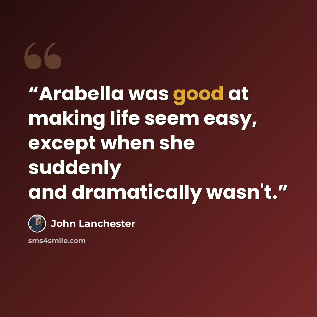 “Arabella was good at making life seem easy, except when she suddenly and dramatically wasn't.” quote by John Lanchester