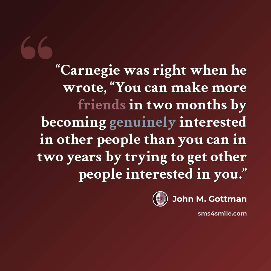 “Carnegie was right when he wrote, “You can make more friends in two months by becoming genuinely interested in other people than you can in two years by trying to get other people interested in you.” quote by John M. Gottman