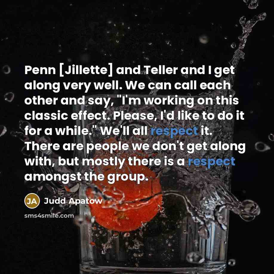 “Penn [Jillette] and Teller and I get along very well. We can call each other and say, "I'm working on this classic effect. Please, I'd like to do it for a while." We'll all respect it. There are people we don't get along with, but mostly there is a respect amongst the group.” quote by Judd Apatow