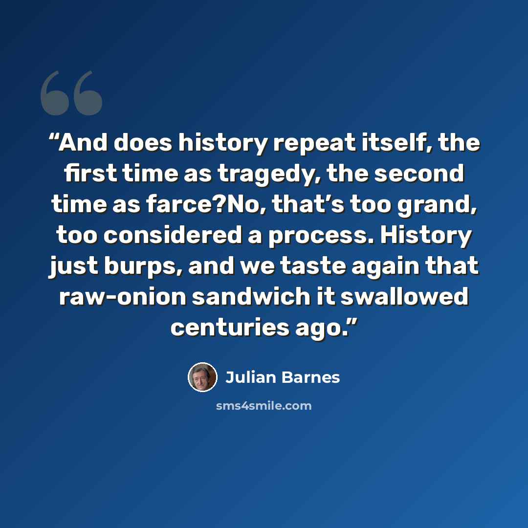 “And does history repeat itself, the first time as tragedy, the second time as farce?No, that’s too grand, too considered a process. History just burps, and we taste again that raw-onion sandwich it swallowed centuries ago.” quote by Julian Barnes