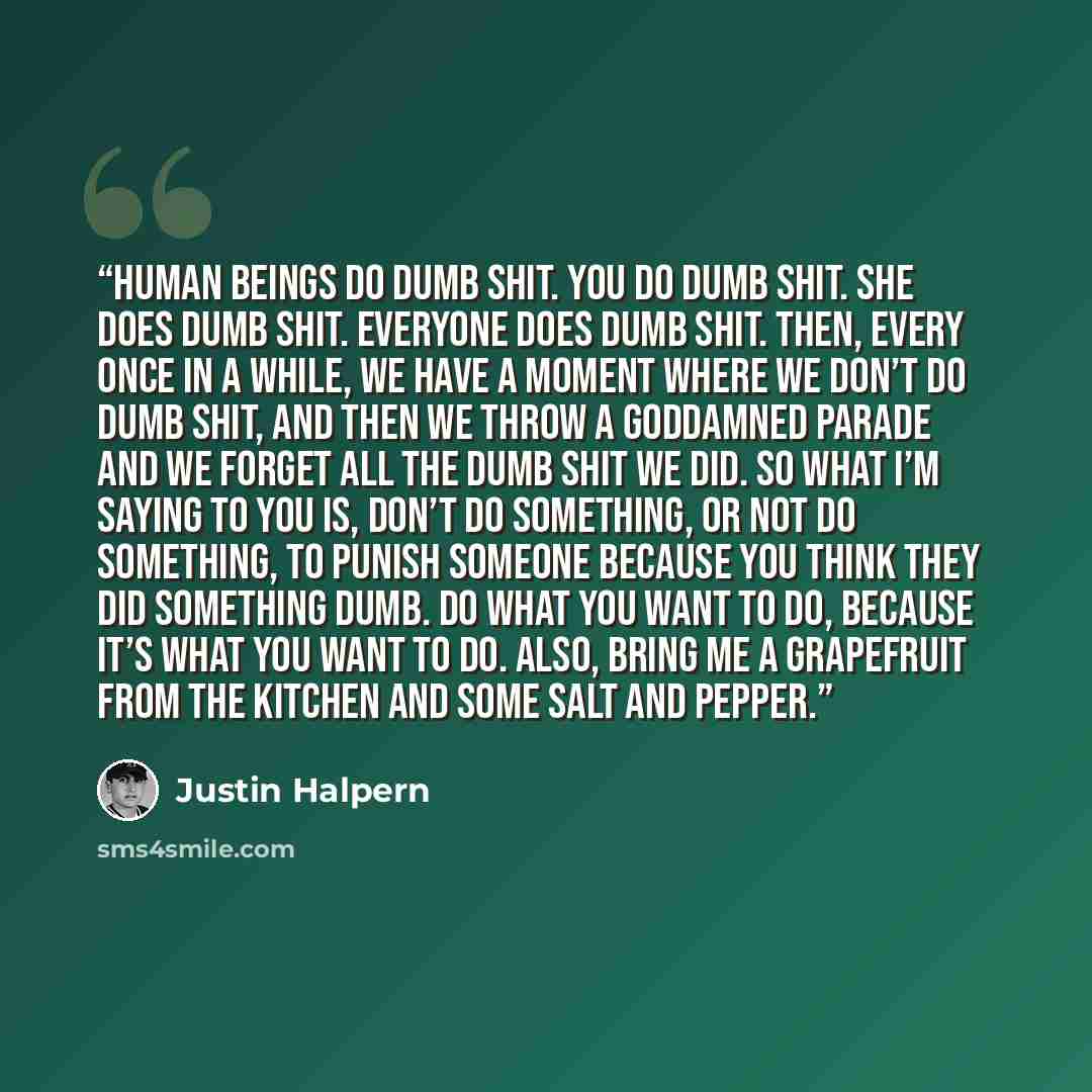 “Human beings do dumb shit. You do dumb shit. She does dumb shit. Everyone does dumb shit. Then, every once in a while, we have a moment where we don’t do dumb shit, and then we throw a goddamned parade and we forget all the dumb shit we did. So what I’m saying to you is, don’t do something, or not…” quote by Justin Halpern