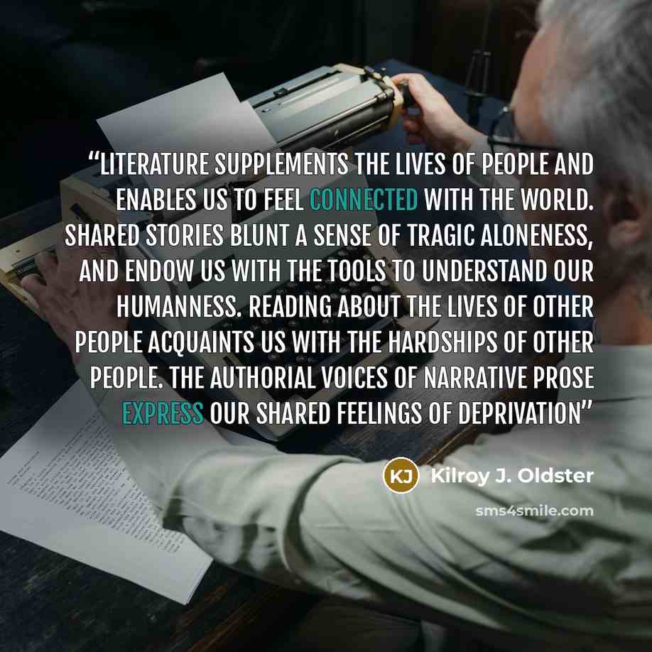 “Literature supplements the lives of people and enables us to feel connected with the world. Shared stories blunt a sense of tragic aloneness, and endow us with the tools to understand our humanness. Reading about the lives of other people acquaints us with the hardships of other people. The…” quote by Kilroy J. Oldster