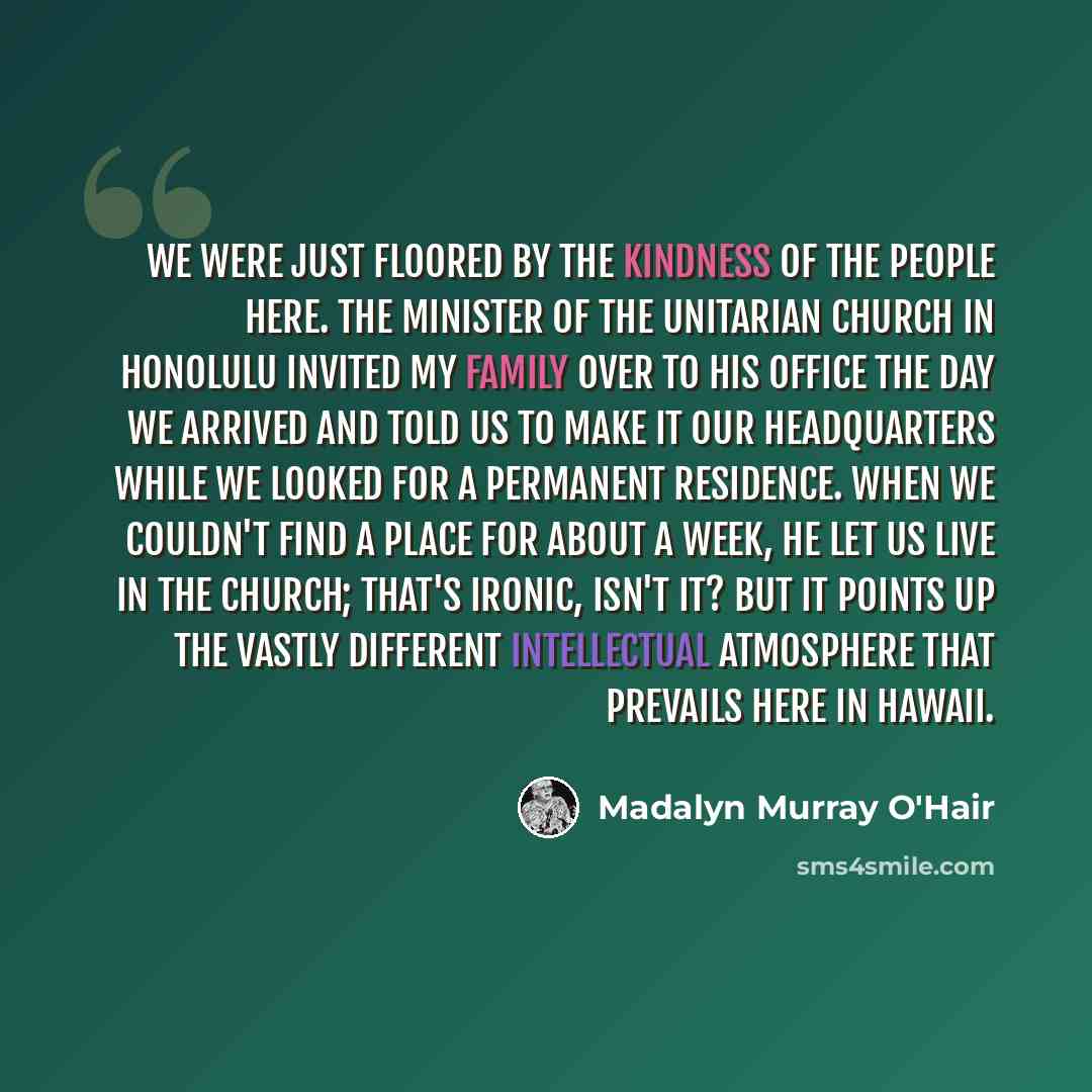 “We were just floored by the kindness of the people here. The minister of the Unitarian Church in Honolulu invited my family over to his office the day we arrived and told us to make it our headquarters while we looked for a permanent residence. When we couldn't find a place for about a week, he…” quote by Madalyn Murray O'Hair