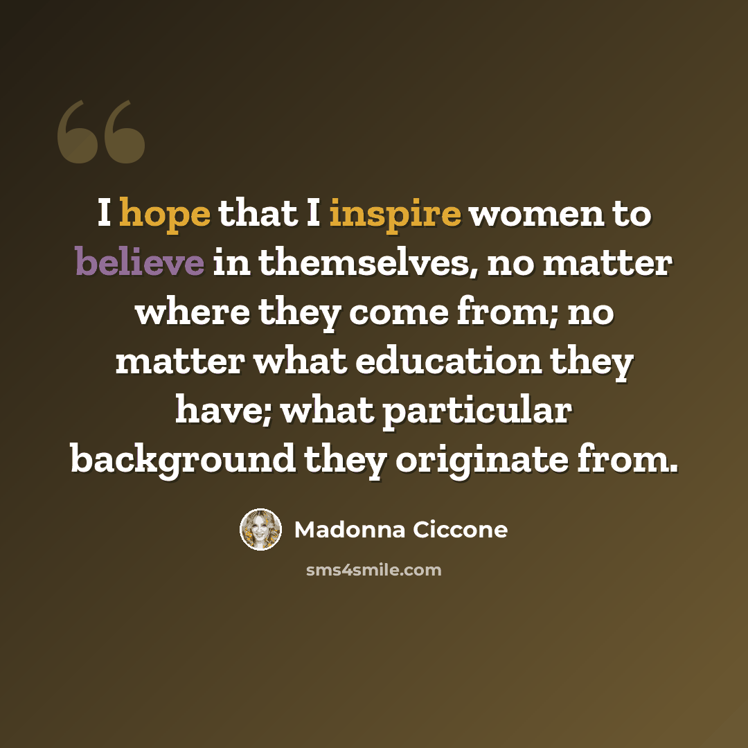 “I hope that I inspire women to believe in themselves, no matter where they come from; no matter what education they have; what particular background they originate from.” quote by Madonna Ciccone