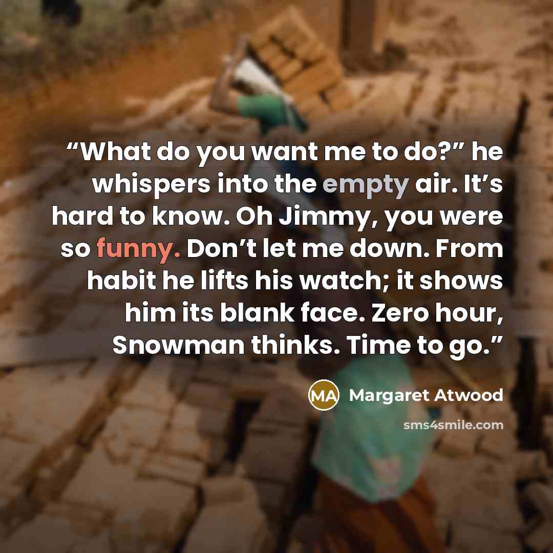 “What do you want me to do?” he whispers into the empty air. It’s hard to know. Oh Jimmy, you were so funny. Don’t let me down. From habit he lifts his watch; it shows him its blank face. Zero hour, Snowman thinks. Time to go.” quote by Margaret Atwood