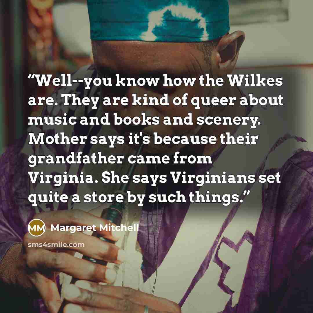“Well--you know how the Wilkes are. They are kind of queer about music and books and scenery. Mother says it's because their grandfather came from Virginia. She says Virginians set quite a store by such things.” quote by Margaret Mitchell
